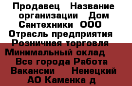 Продавец › Название организации ­ Дом Сантехники, ООО › Отрасль предприятия ­ Розничная торговля › Минимальный оклад ­ 1 - Все города Работа » Вакансии   . Ненецкий АО,Каменка д.